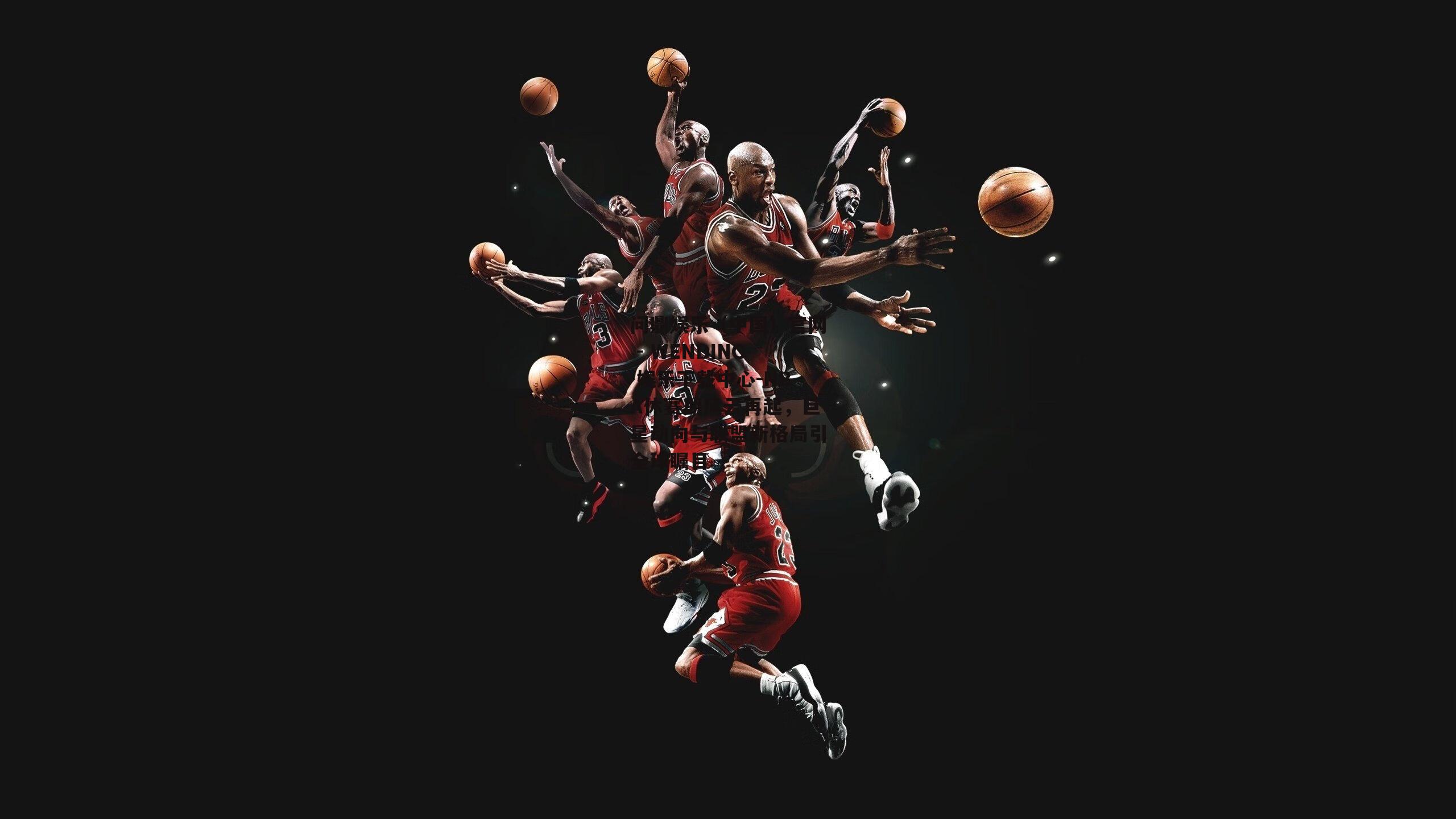 NBA休赛期风云再起，巨星动向与联盟新格局引全球瞩目